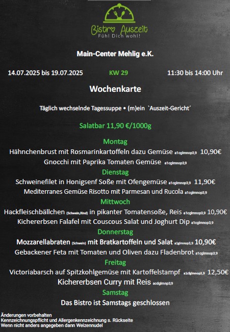12.05.2025 bis 17.05.2025	KW 20	11:30 bis 14:00 Uhr
Wochenkarte
Täglich wechselnde Tagessuppe • (m)ein  `Auszeit-Gericht´
Salatbar 11,90 €/1000g
Montag und Mittwoch
Portion fränkischer Spargel mit Salzkartoffeln, Soße Hollandaise wahlweise dazu
1 Portion aus unserer Heißtheke  a1clmnop3,9    13,90€
Montag
Kohlrouladen (Schwein,Rind) mit Salzkartoffeln und Salat  a1cglmnop3,9  10,90€
Vegetarisches Gericht a1cglmnop3,9  
Dienstag
Cordon bleu (Schwein,Pute) mit Bratkartoffeln und Salat  a1cglmnop3,9  11,90€
Vegetarisches Gericht a1cglmnop3,9  
Mittwoch
Schweinegeschnetzeltes mit Spätzle und Salat  a1cglmnop3,9 10,90€
Vegetarisches Gericht a1cglmnop3,9  
Donnerstag
Hauseigene Lasagne (Schwein,Rind) mit Salat a1cglmnop3,9  10,90€
Vegetarisches Gericht a1cglmnop3,9  
Freitag
Frisch Fisch !!        Victoriabarsch gegrillt dazu Gemüse, 
Bandnudel mit Dillrahmsoße acdglmnp3,9	11,90€
Samstag
Das Bistro ist Samstags geschlossen.
